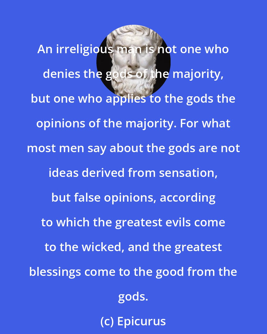 Epicurus: An irreligious man is not one who denies the gods of the majority, but one who applies to the gods the opinions of the majority. For what most men say about the gods are not ideas derived from sensation, but false opinions, according to which the greatest evils come to the wicked, and the greatest blessings come to the good from the gods.