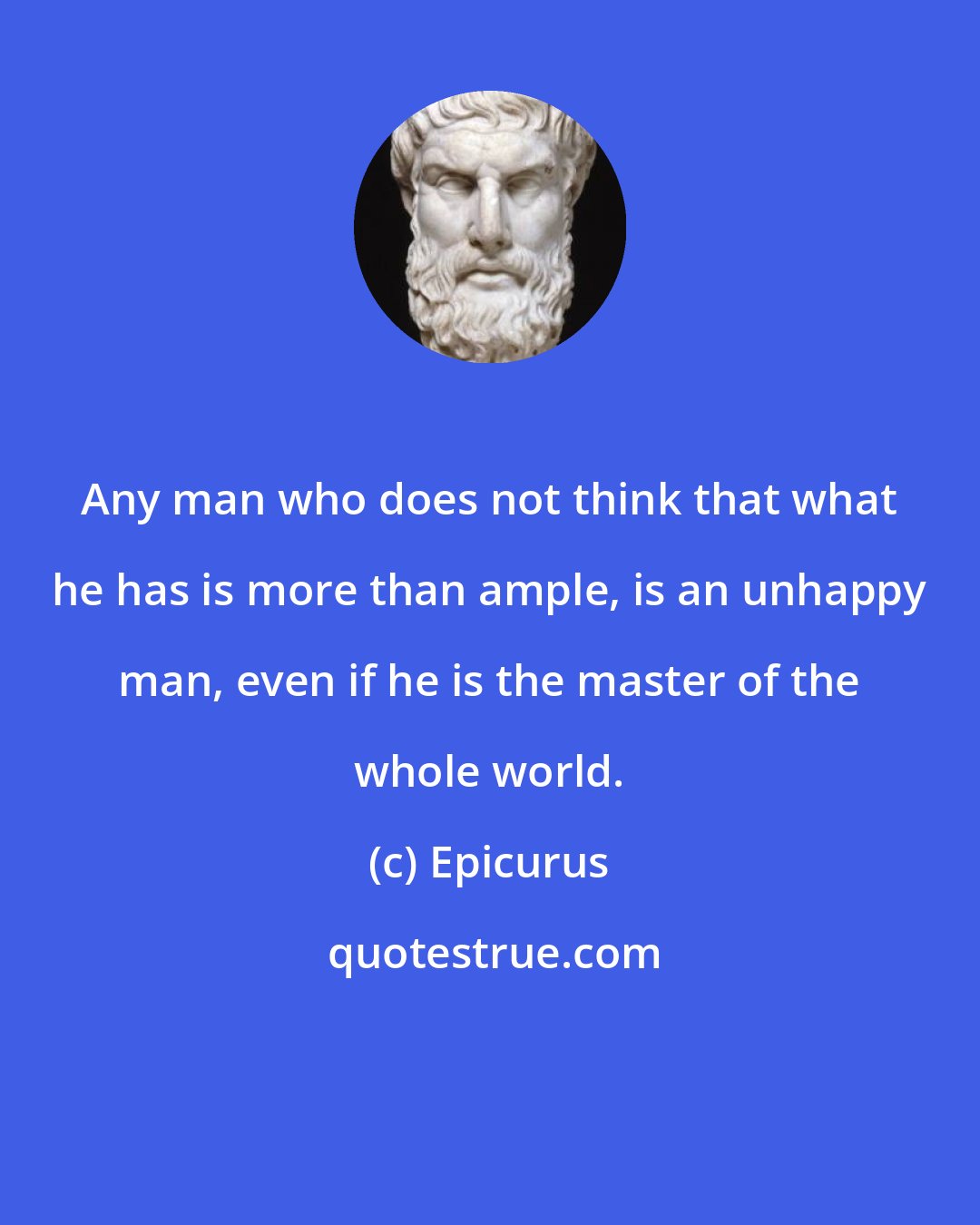 Epicurus: Any man who does not think that what he has is more than ample, is an unhappy man, even if he is the master of the whole world.