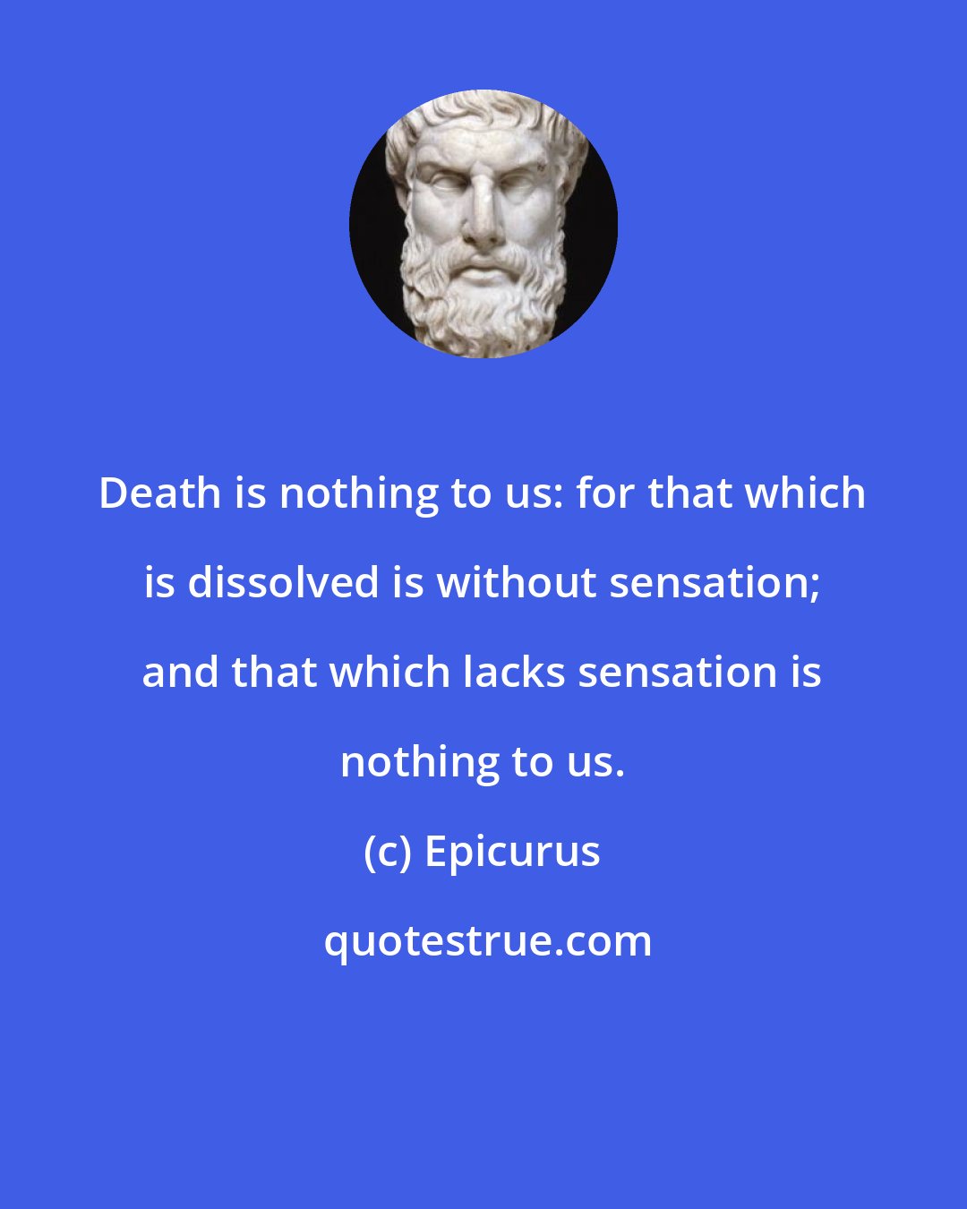 Epicurus: Death is nothing to us: for that which is dissolved is without sensation; and that which lacks sensation is nothing to us.