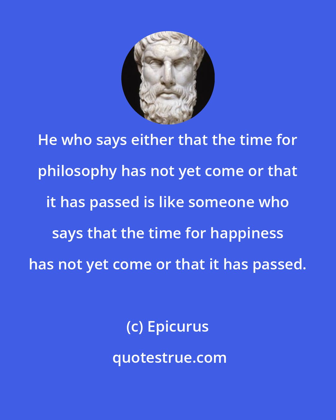 Epicurus: He who says either that the time for philosophy has not yet come or that it has passed is like someone who says that the time for happiness has not yet come or that it has passed.