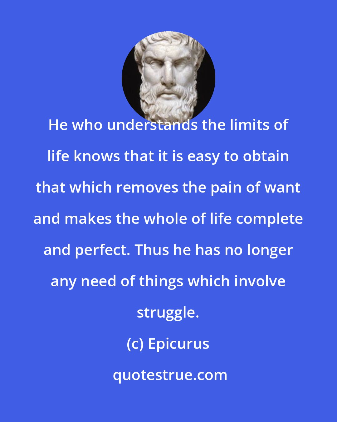 Epicurus: He who understands the limits of life knows that it is easy to obtain that which removes the pain of want and makes the whole of life complete and perfect. Thus he has no longer any need of things which involve struggle.