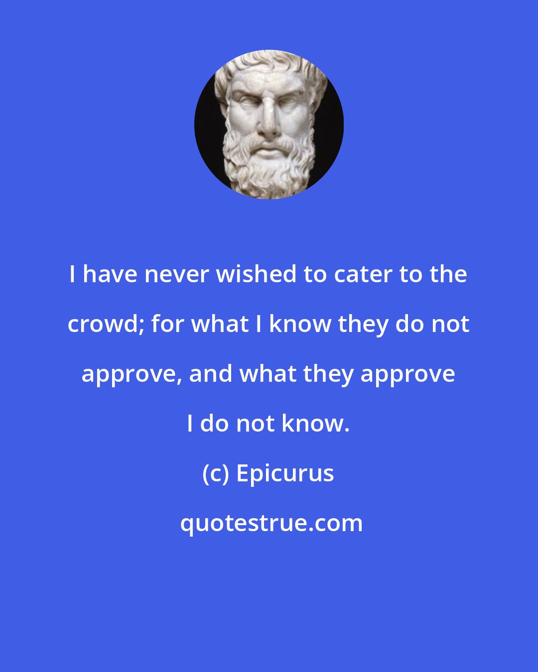 Epicurus: I have never wished to cater to the crowd; for what I know they do not approve, and what they approve I do not know.