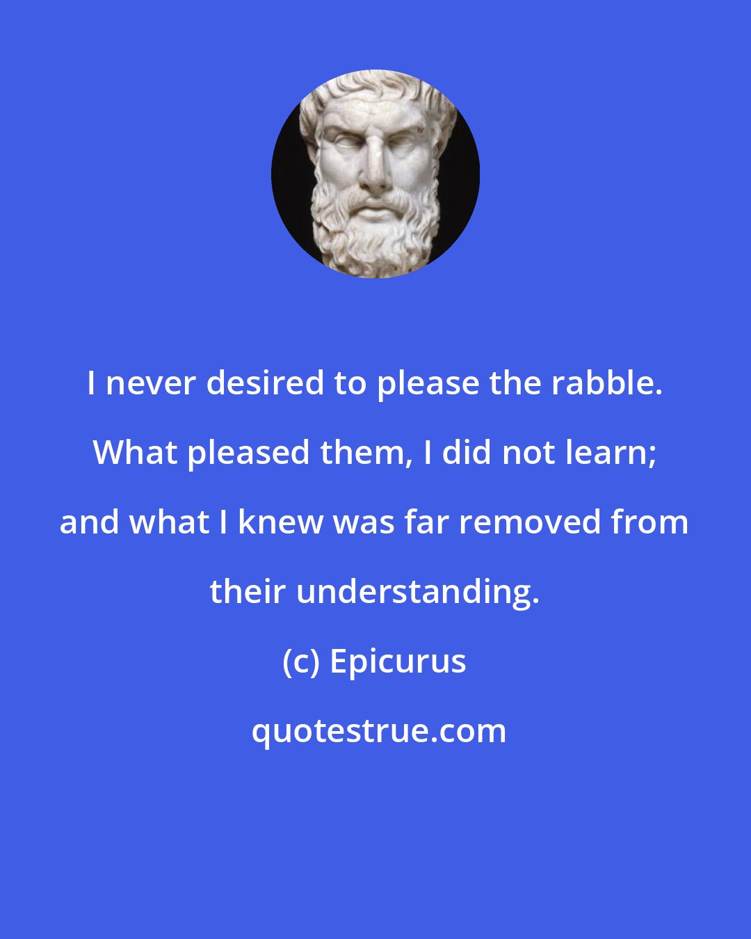 Epicurus: I never desired to please the rabble. What pleased them, I did not learn; and what I knew was far removed from their understanding.