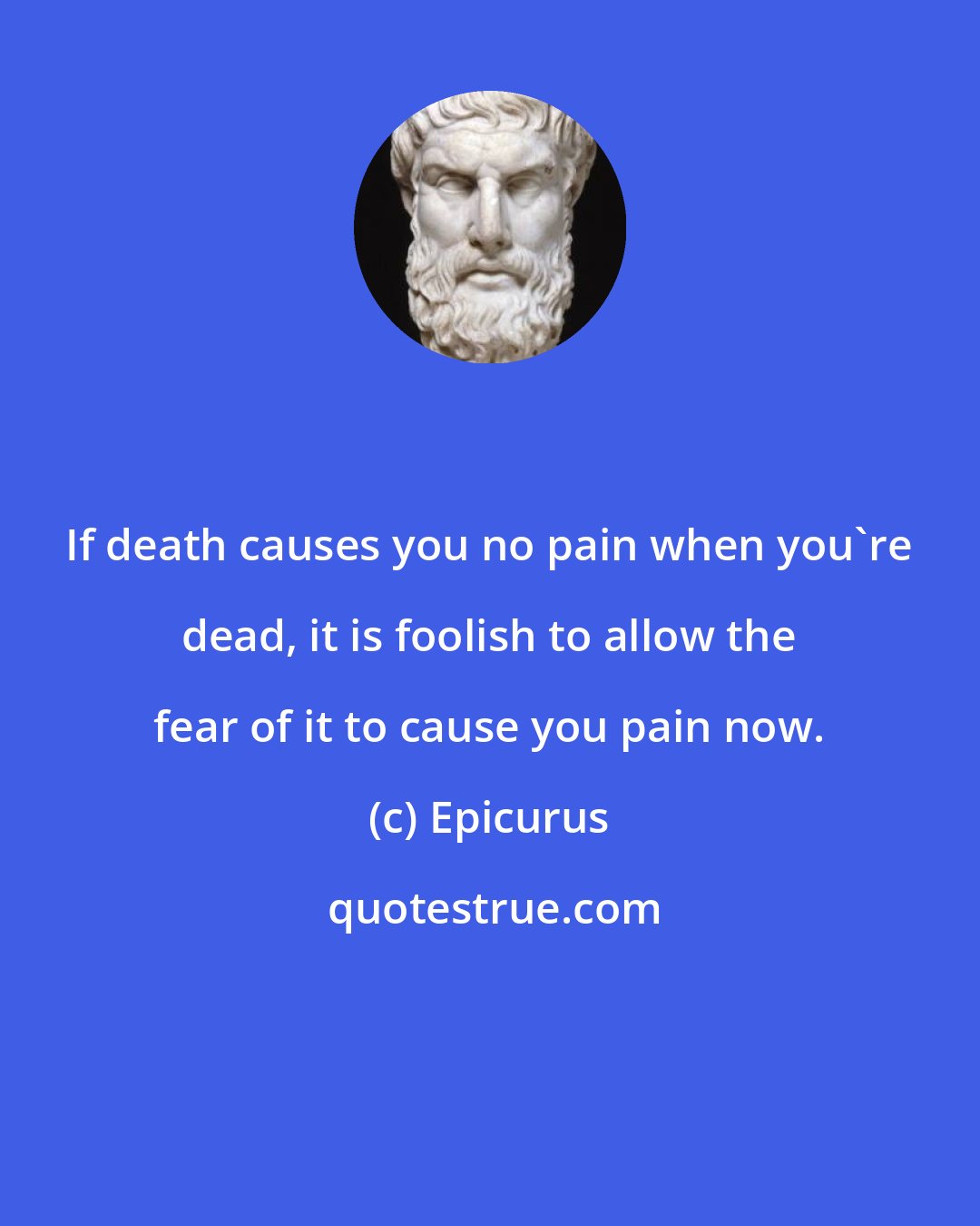 Epicurus: If death causes you no pain when you're dead, it is foolish to allow the fear of it to cause you pain now.