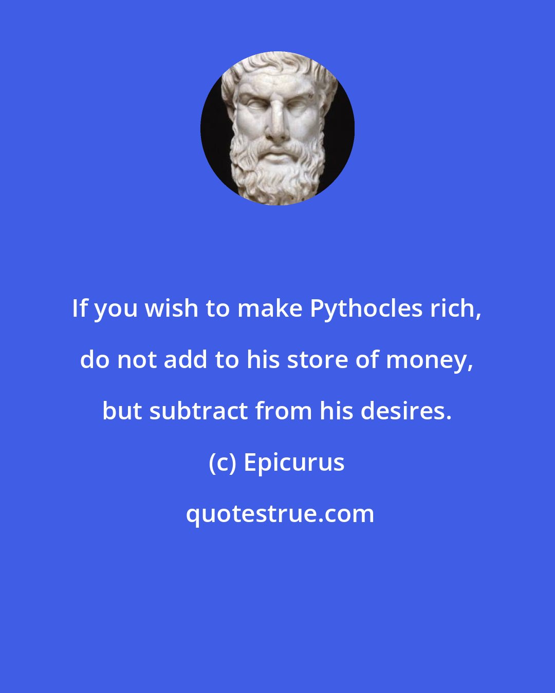 Epicurus: If you wish to make Pythocles rich, do not add to his store of money, but subtract from his desires.