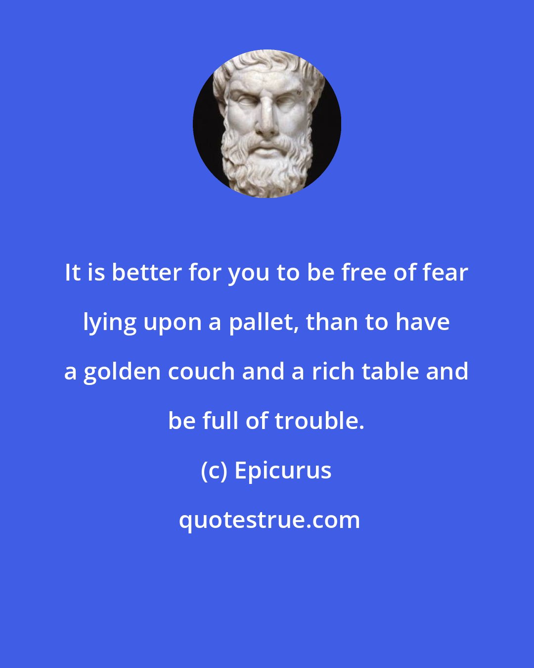 Epicurus: It is better for you to be free of fear lying upon a pallet, than to have a golden couch and a rich table and be full of trouble.