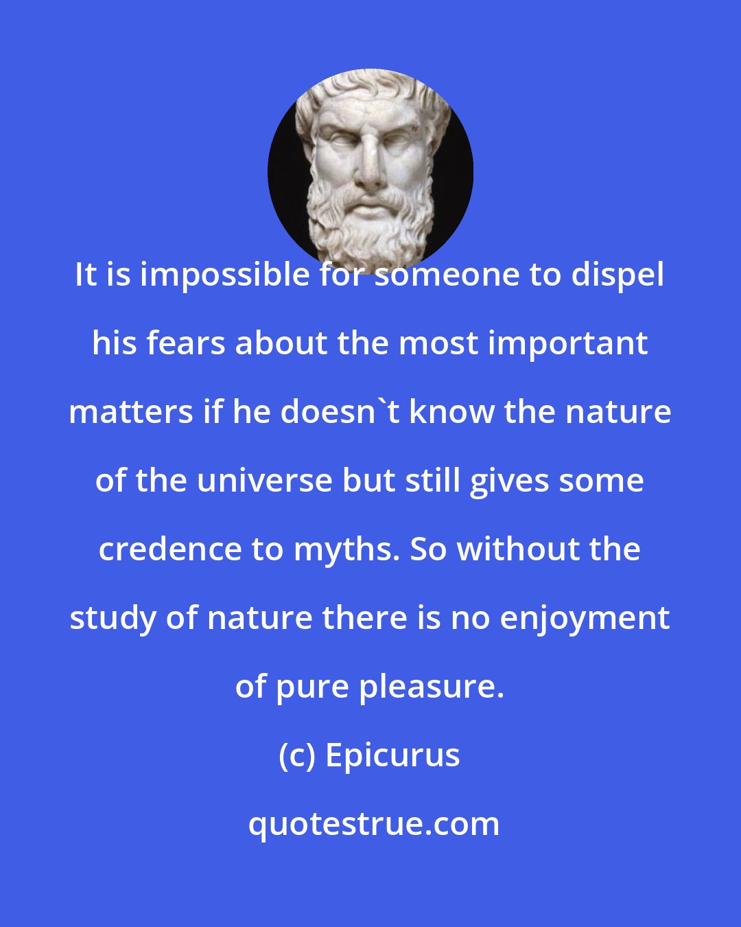 Epicurus: It is impossible for someone to dispel his fears about the most important matters if he doesn't know the nature of the universe but still gives some credence to myths. So without the study of nature there is no enjoyment of pure pleasure.