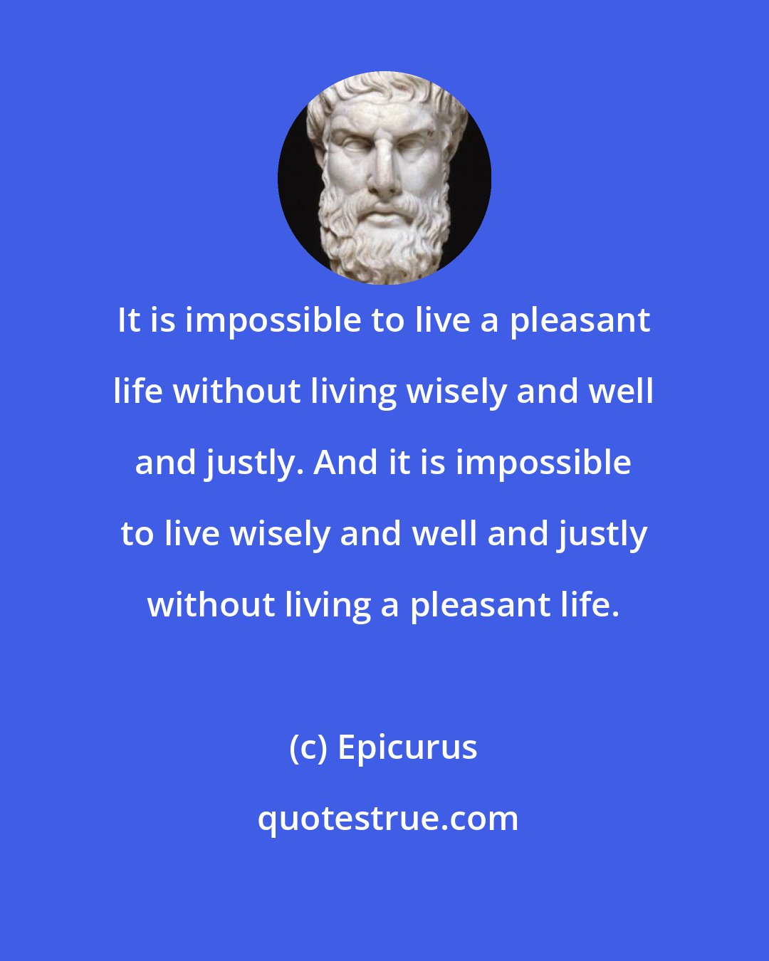 Epicurus: It is impossible to live a pleasant life without living wisely and well and justly. And it is impossible to live wisely and well and justly without living a pleasant life.