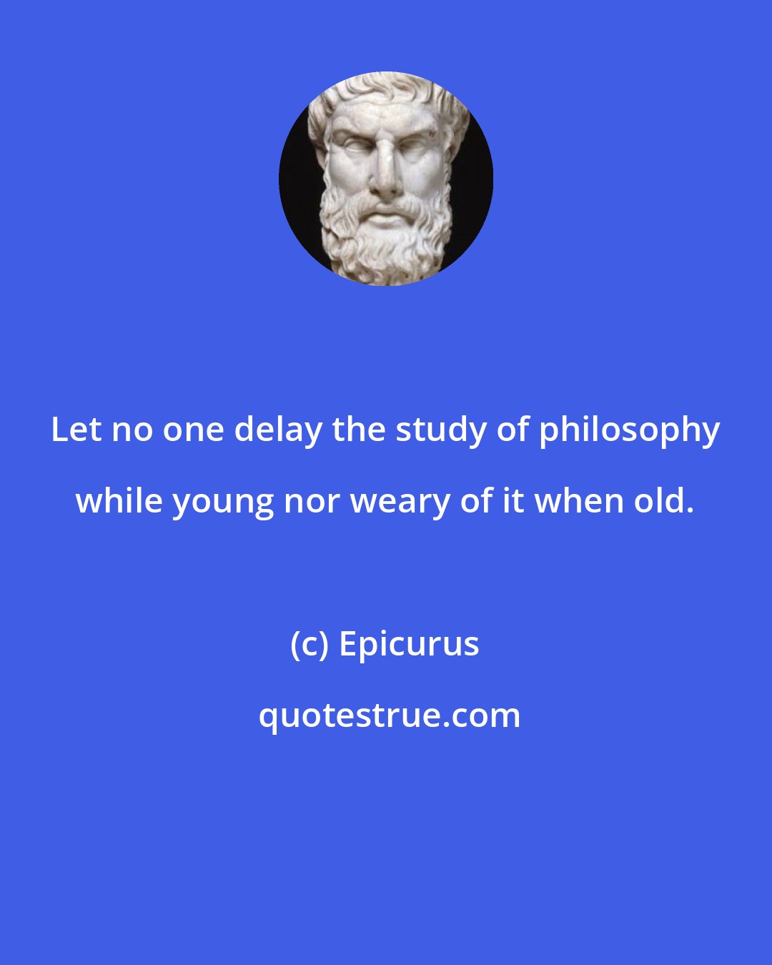 Epicurus: Let no one delay the study of philosophy while young nor weary of it when old.