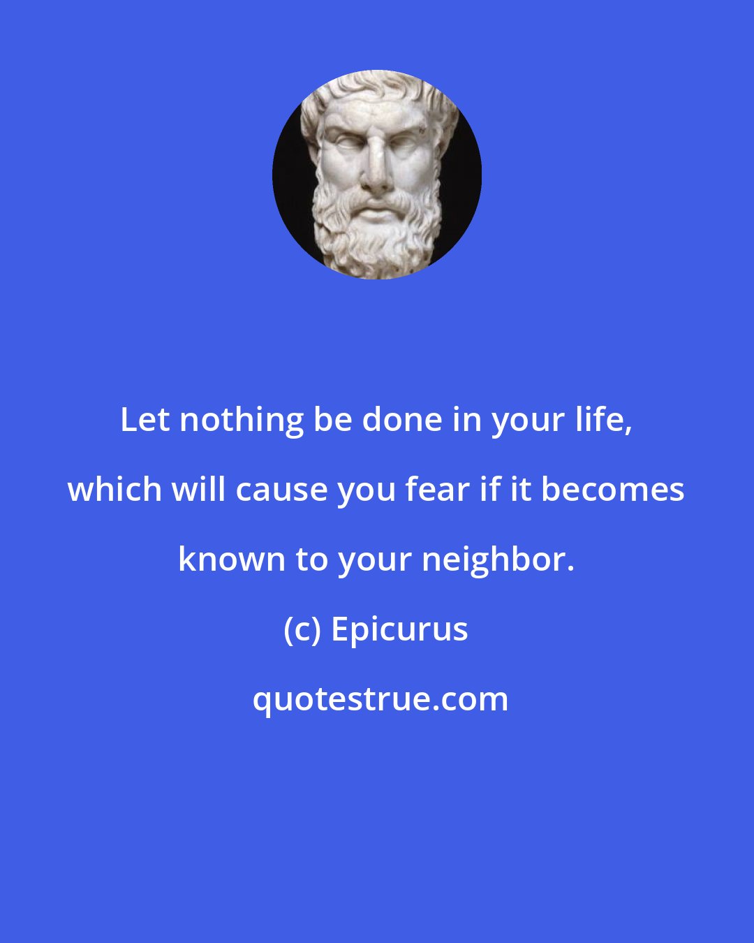 Epicurus: Let nothing be done in your life, which will cause you fear if it becomes known to your neighbor.