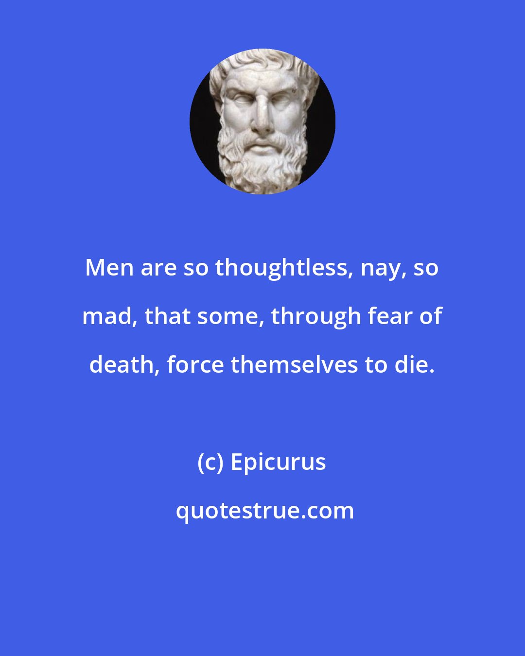 Epicurus: Men are so thoughtless, nay, so mad, that some, through fear of death, force themselves to die.