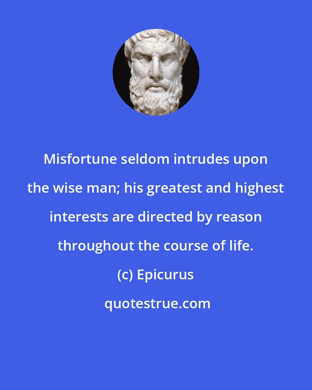 Epicurus: Misfortune seldom intrudes upon the wise man; his greatest and highest interests are directed by reason throughout the course of life.