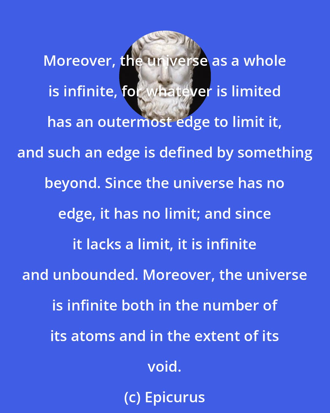 Epicurus: Moreover, the universe as a whole is infinite, for whatever is limited has an outermost edge to limit it, and such an edge is defined by something beyond. Since the universe has no edge, it has no limit; and since it lacks a limit, it is infinite and unbounded. Moreover, the universe is infinite both in the number of its atoms and in the extent of its void.