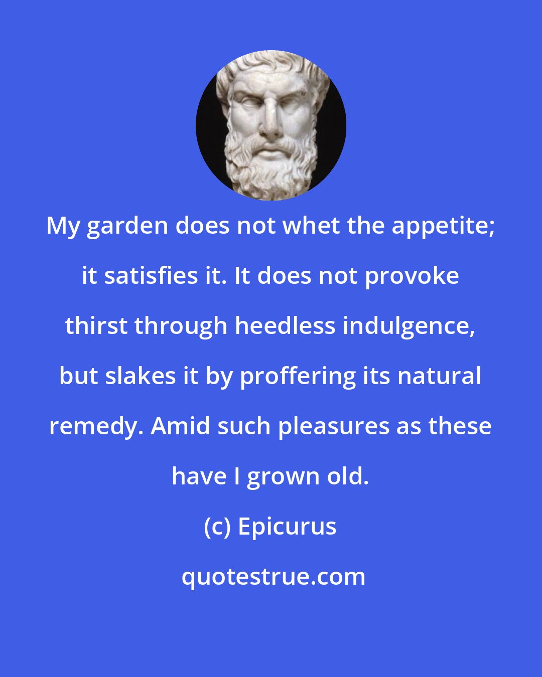 Epicurus: My garden does not whet the appetite; it satisfies it. It does not provoke thirst through heedless indulgence, but slakes it by proffering its natural remedy. Amid such pleasures as these have I grown old.