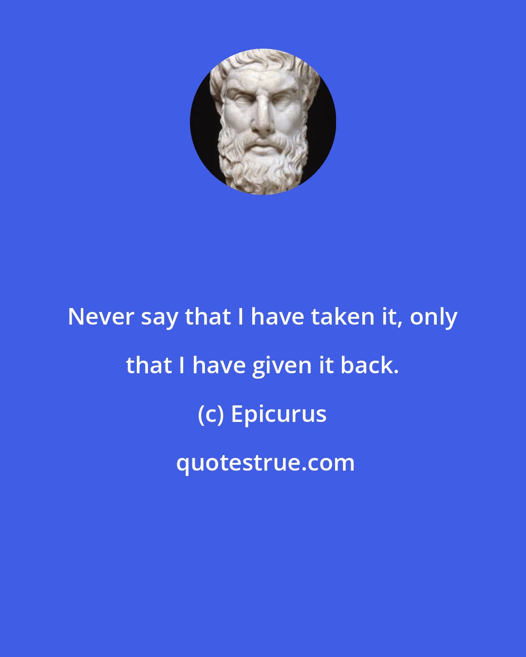 Epicurus: Never say that I have taken it, only that I have given it back.