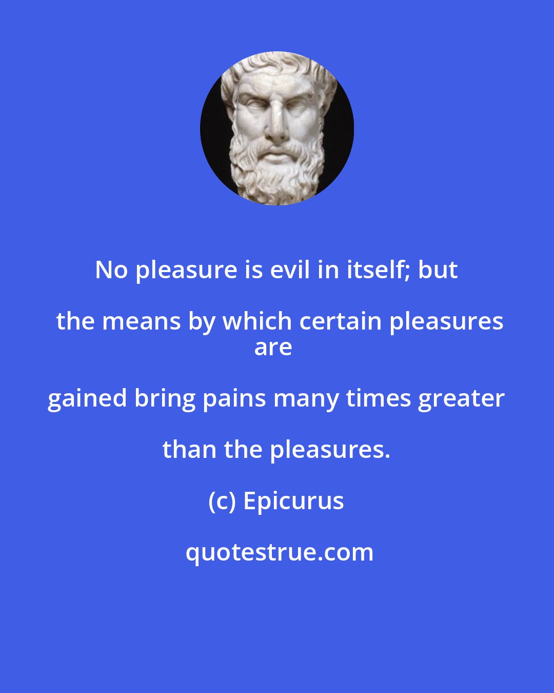 Epicurus: No pleasure is evil in itself; but the means by which certain pleasures
are gained bring pains many times greater than the pleasures.