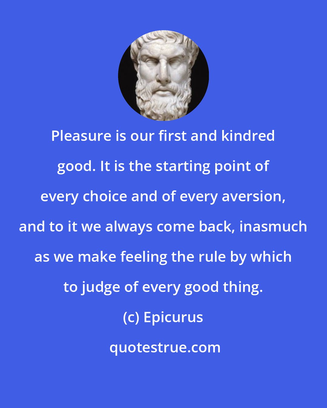 Epicurus: Pleasure is our first and kindred good. It is the starting point of every choice and of every aversion, and to it we always come back, inasmuch as we make feeling the rule by which to judge of every good thing.