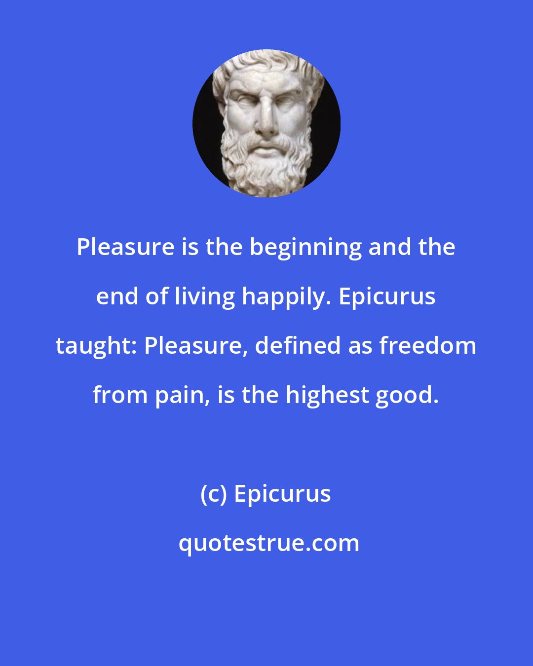 Epicurus: Pleasure is the beginning and the end of living happily. Epicurus taught: Pleasure, defined as freedom from pain, is the highest good.