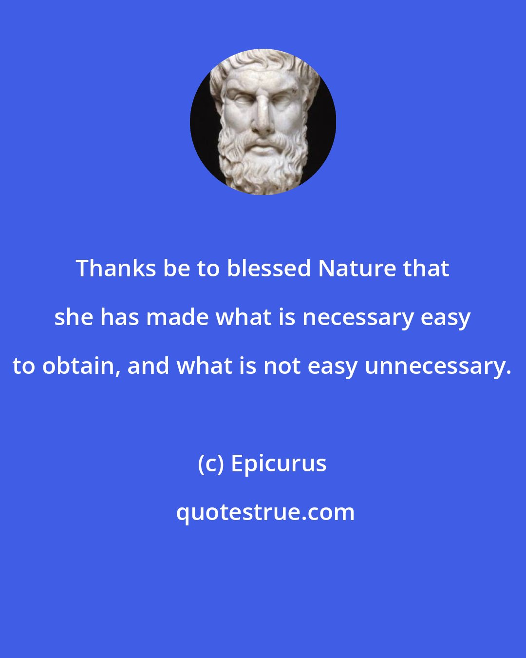 Epicurus: Thanks be to blessed Nature that she has made what is necessary easy to obtain, and what is not easy unnecessary.