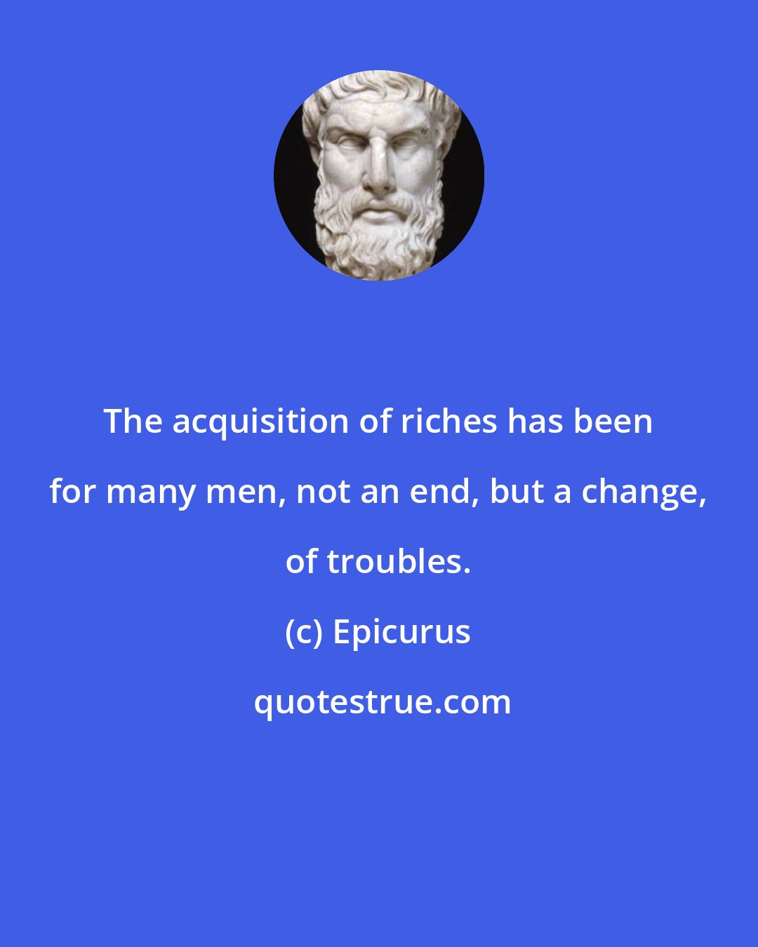 Epicurus: The acquisition of riches has been for many men, not an end, but a change, of troubles.