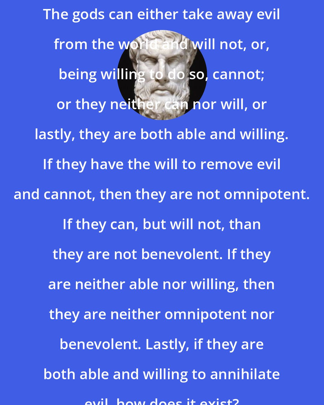 Epicurus: The gods can either take away evil from the world and will not, or, being willing to do so, cannot; or they neither can nor will, or lastly, they are both able and willing. If they have the will to remove evil and cannot, then they are not omnipotent. If they can, but will not, than they are not benevolent. If they are neither able nor willing, then they are neither omnipotent nor benevolent. Lastly, if they are both able and willing to annihilate evil, how does it exist?