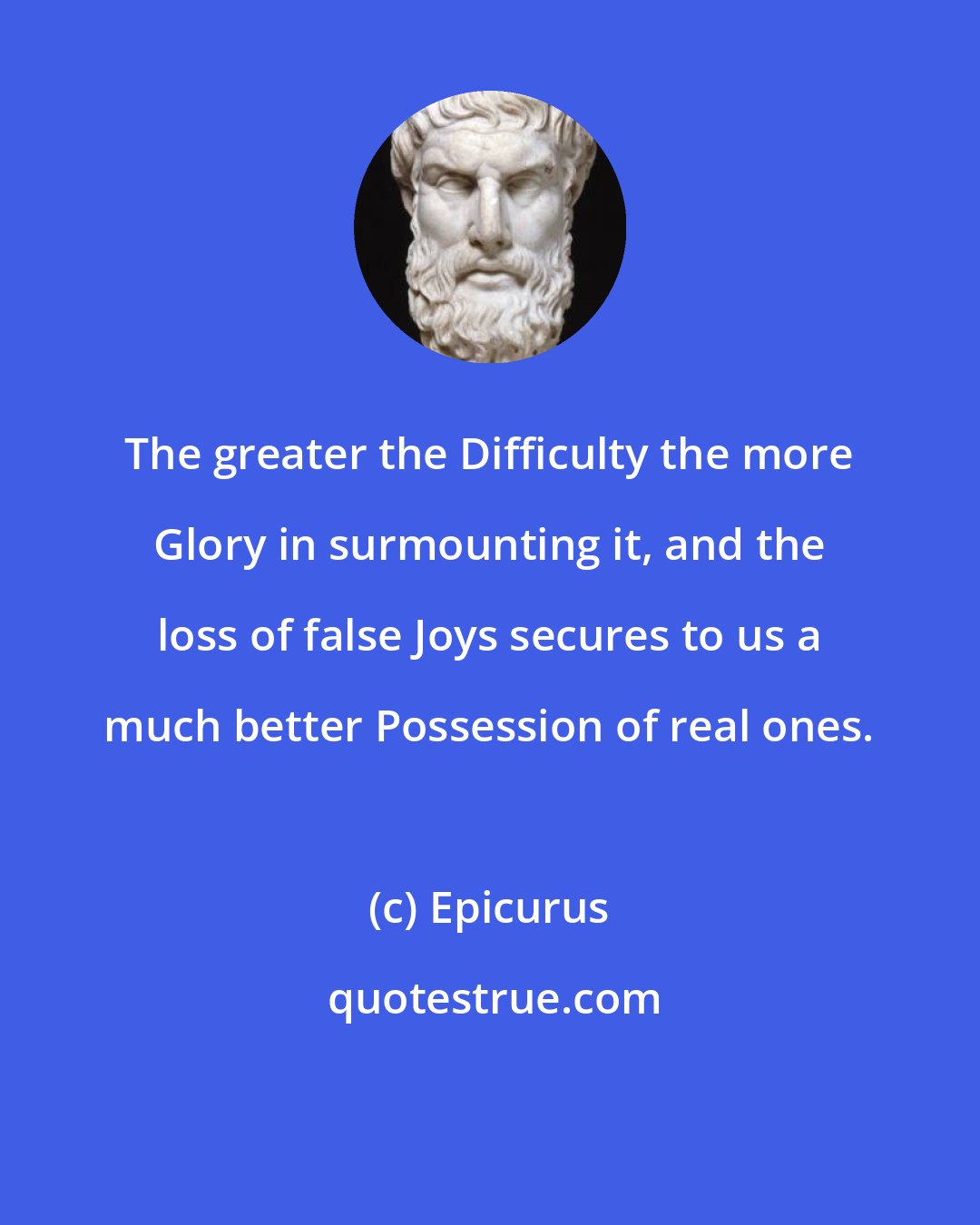 Epicurus: The greater the Difficulty the more Glory in surmounting it, and the loss of false Joys secures to us a much better Possession of real ones.