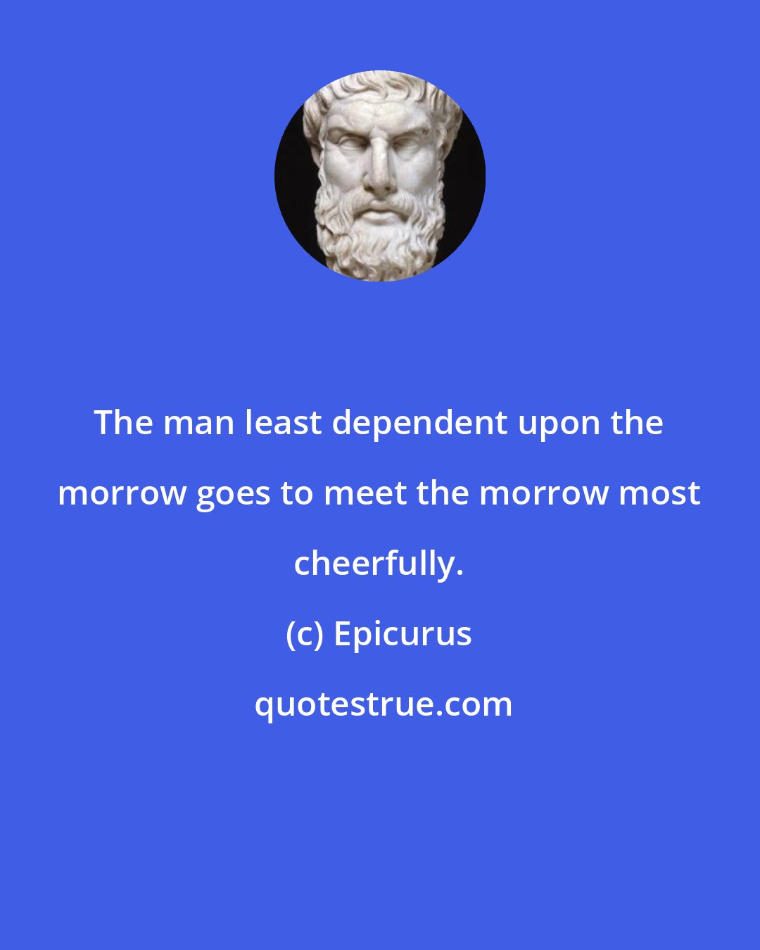 Epicurus: The man least dependent upon the morrow goes to meet the morrow most cheerfully.