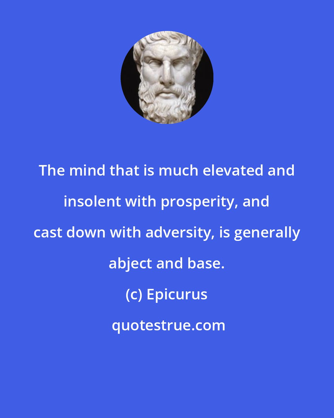 Epicurus: The mind that is much elevated and insolent with prosperity, and cast down with adversity, is generally abject and base.