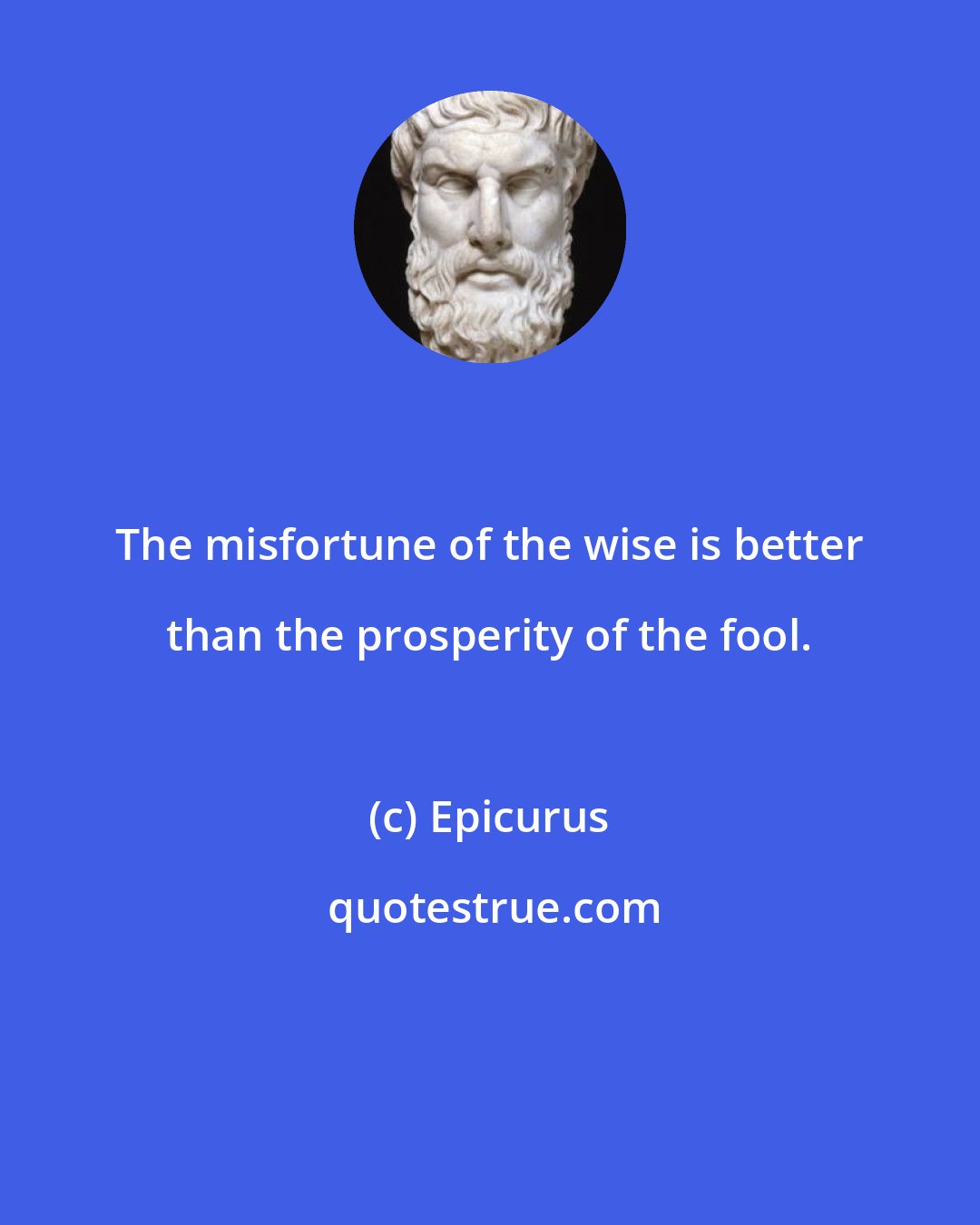 Epicurus: The misfortune of the wise is better than the prosperity of the fool.