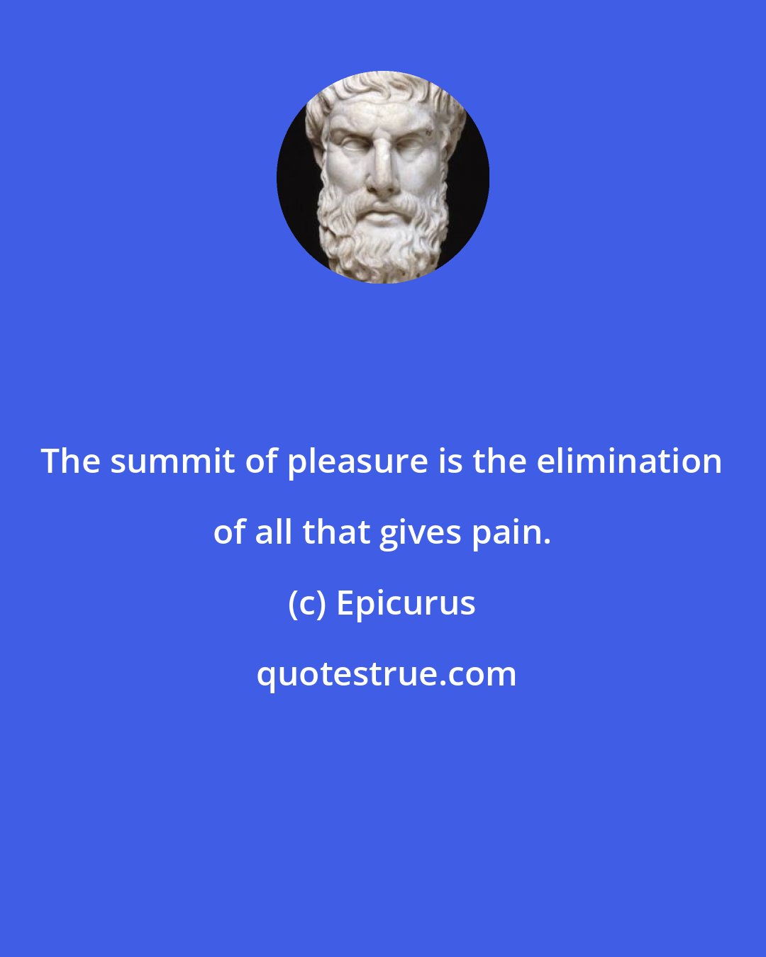 Epicurus: The summit of pleasure is the elimination of all that gives pain.