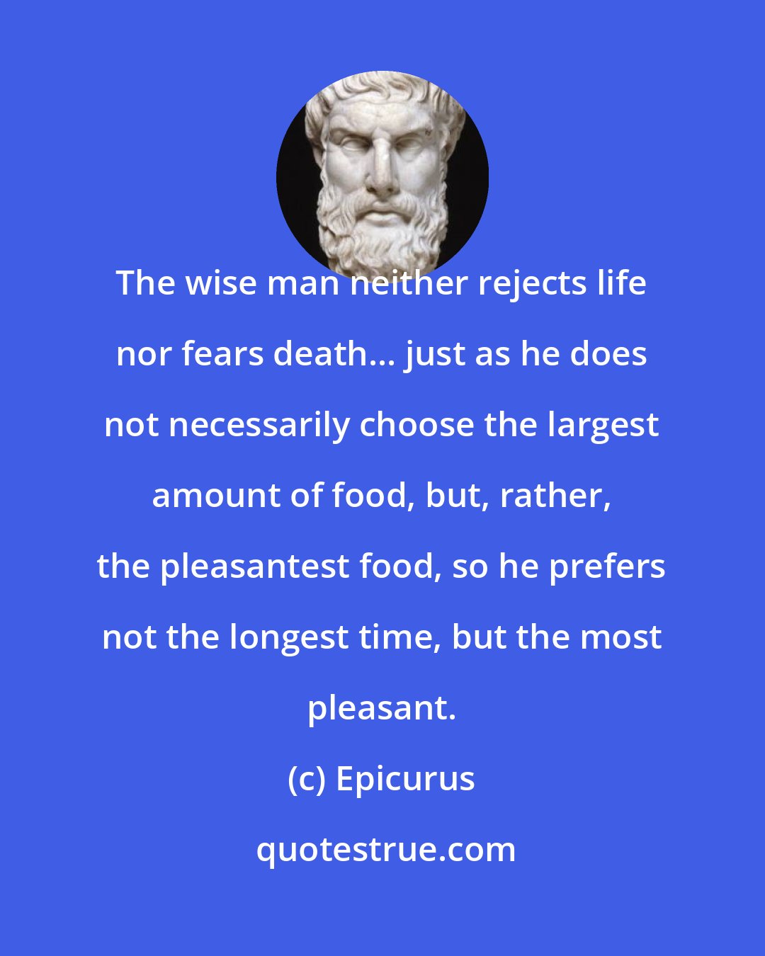 Epicurus: The wise man neither rejects life nor fears death... just as he does not necessarily choose the largest amount of food, but, rather, the pleasantest food, so he prefers not the longest time, but the most pleasant.