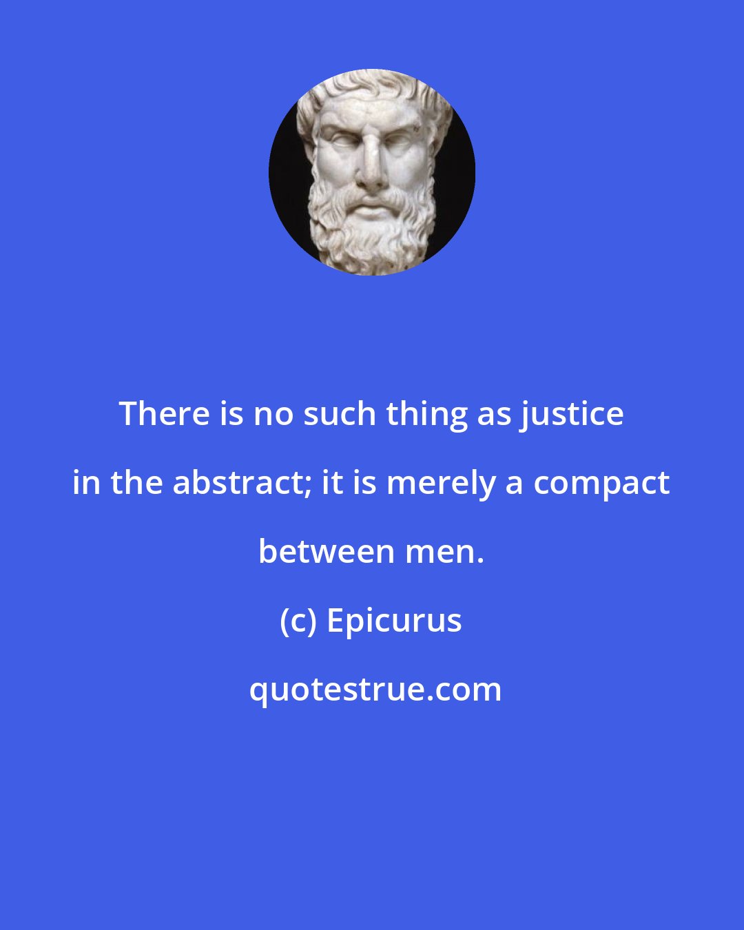 Epicurus: There is no such thing as justice in the abstract; it is merely a compact between men.