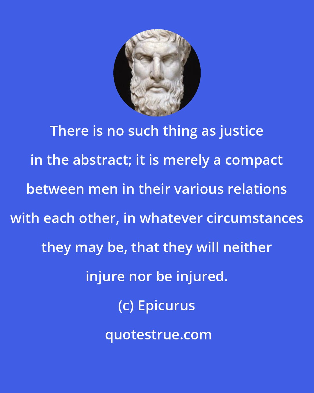 Epicurus: There is no such thing as justice in the abstract; it is merely a compact between men in their various relations with each other, in whatever circumstances they may be, that they will neither injure nor be injured.