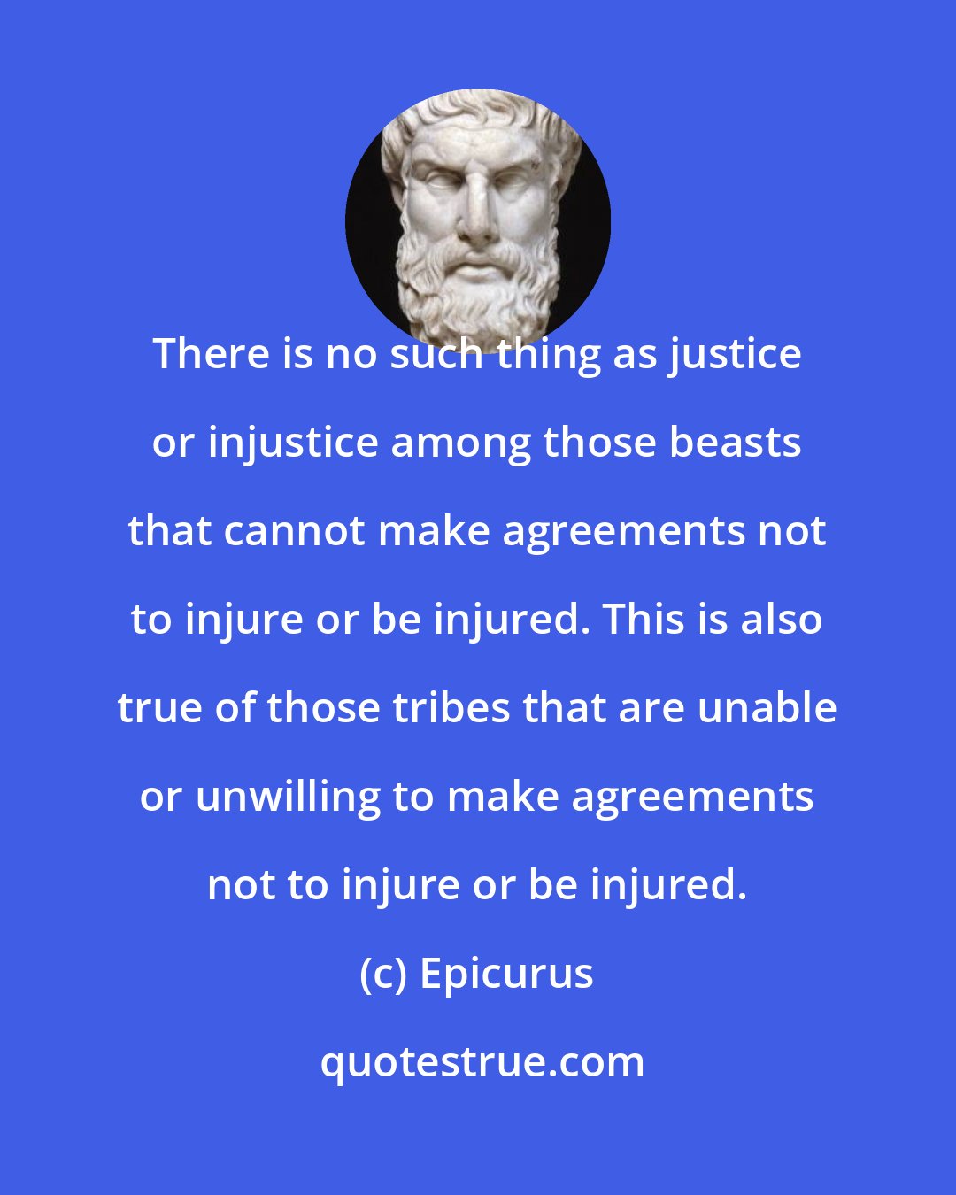 Epicurus: There is no such thing as justice or injustice among those beasts that cannot make agreements not to injure or be injured. This is also true of those tribes that are unable or unwilling to make agreements not to injure or be injured.