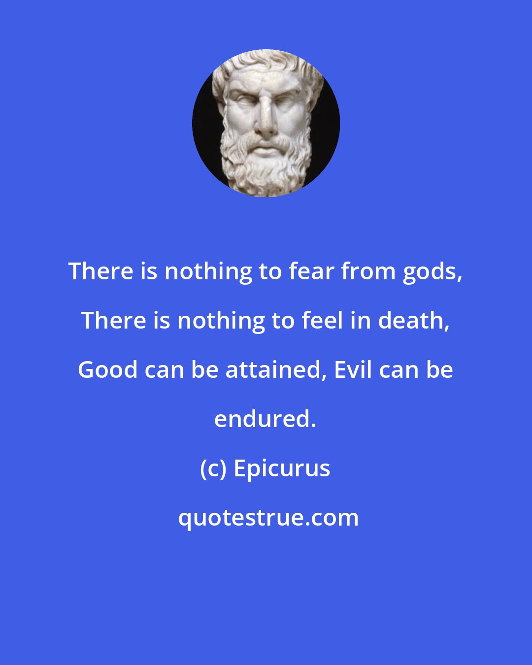 Epicurus: There is nothing to fear from gods, There is nothing to feel in death, Good can be attained, Evil can be endured.