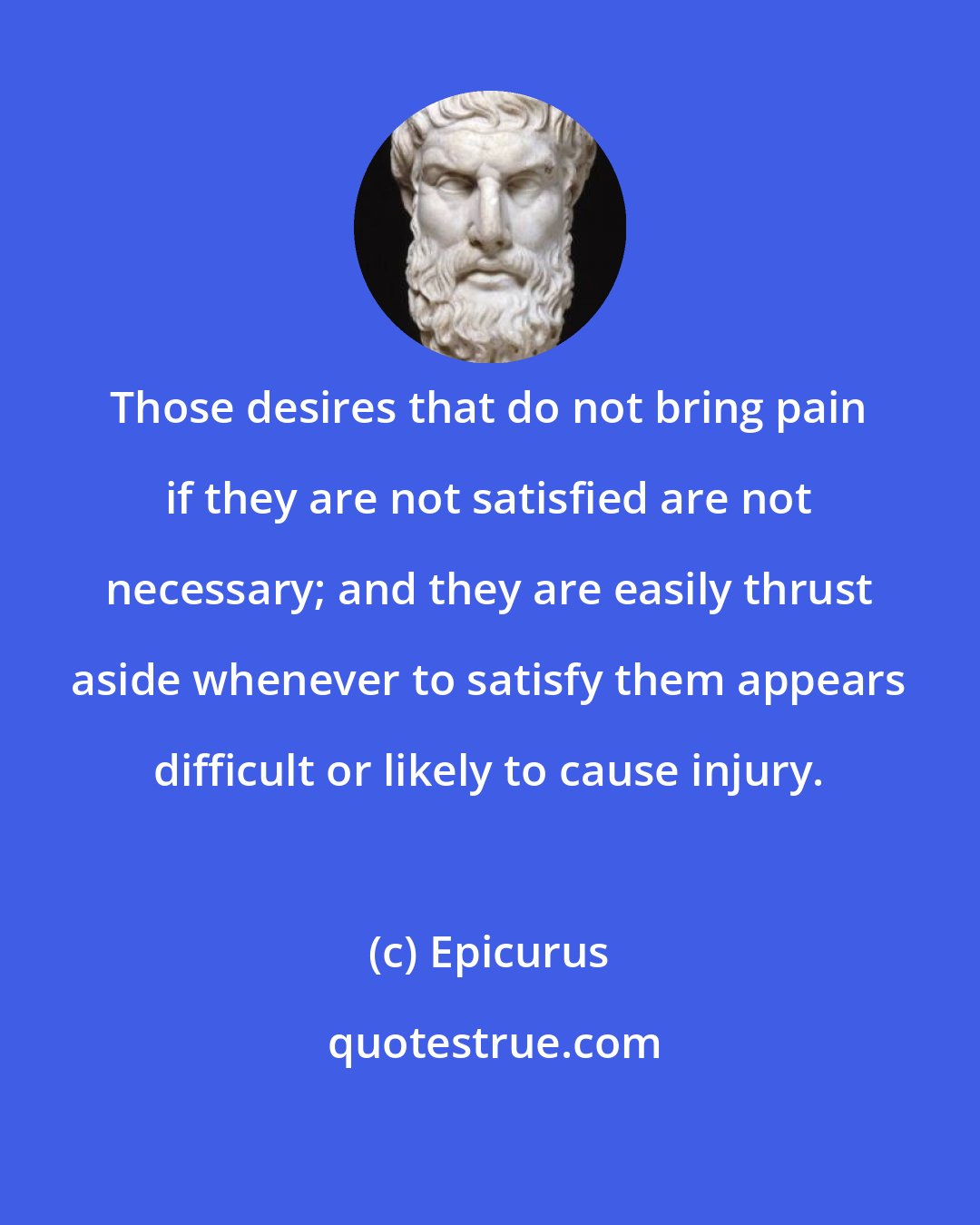 Epicurus: Those desires that do not bring pain if they are not satisfied are not necessary; and they are easily thrust aside whenever to satisfy them appears difficult or likely to cause injury.