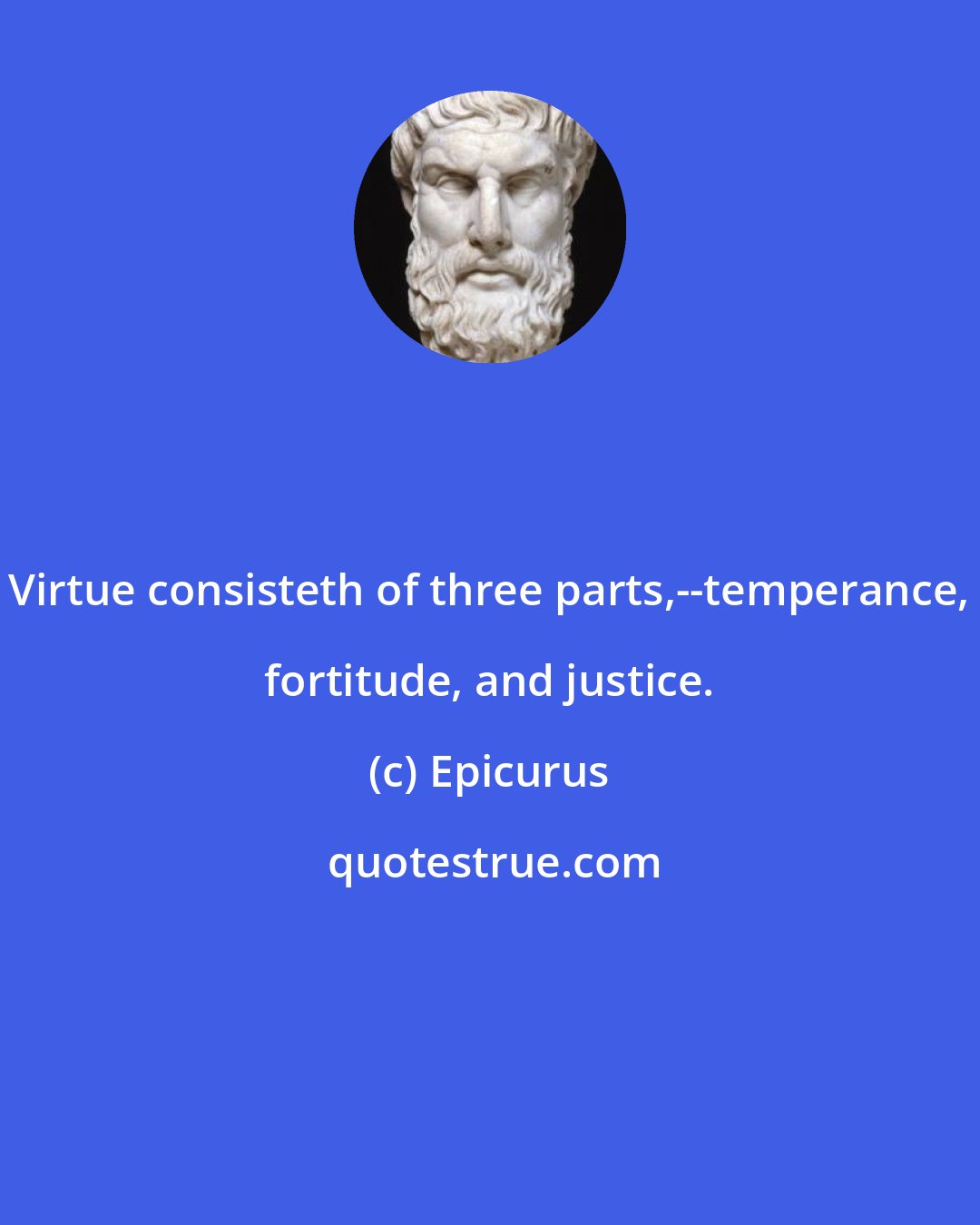 Epicurus: Virtue consisteth of three parts,--temperance, fortitude, and justice.