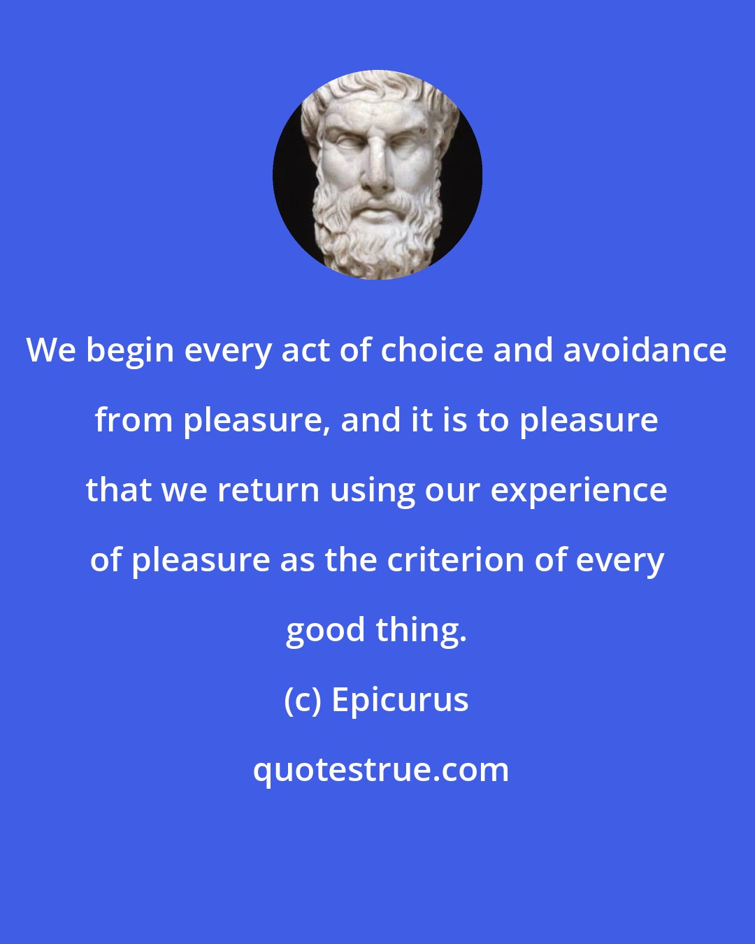 Epicurus: We begin every act of choice and avoidance from pleasure, and it is to pleasure that we return using our experience of pleasure as the criterion of every good thing.