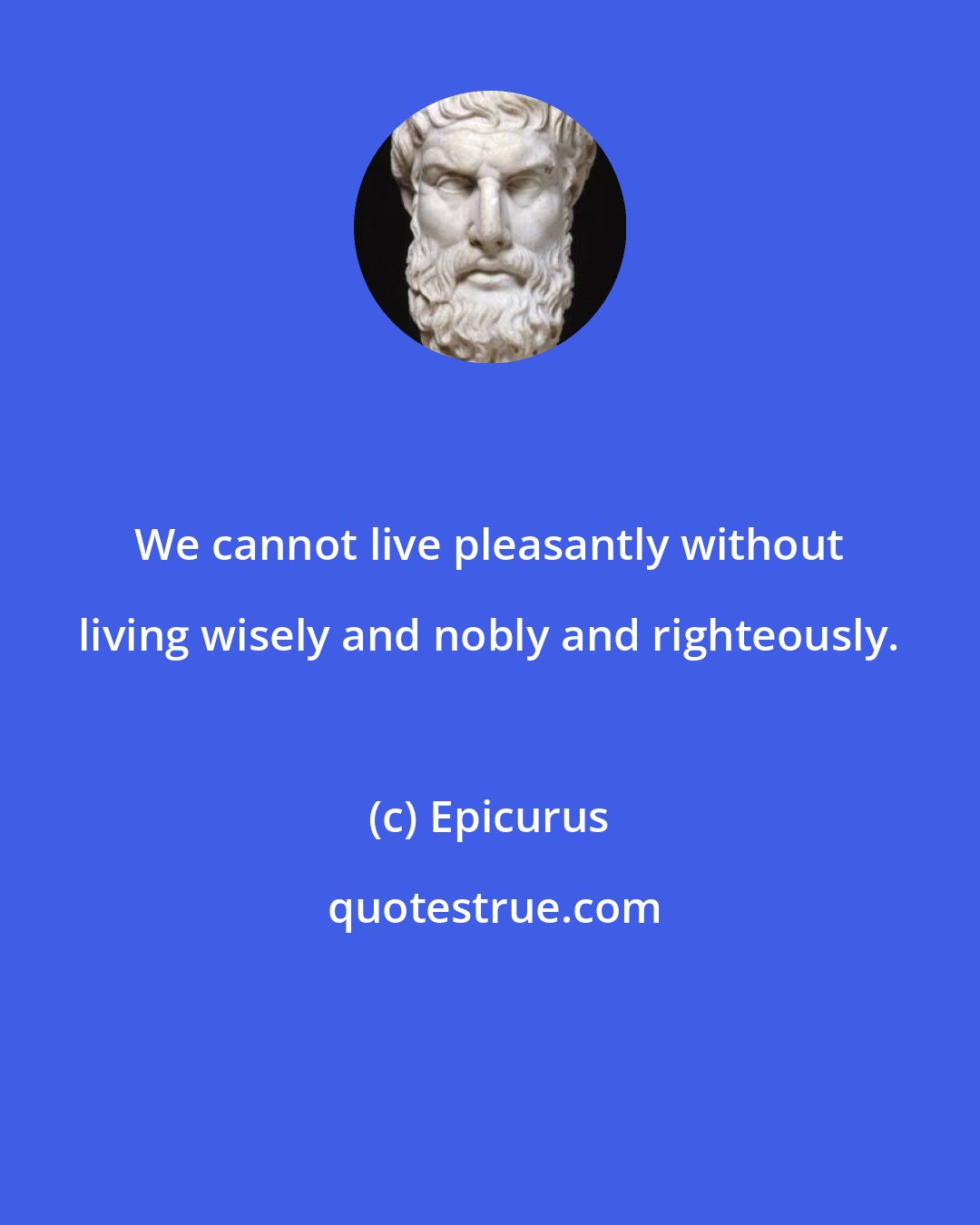 Epicurus: We cannot live pleasantly without living wisely and nobly and righteously.