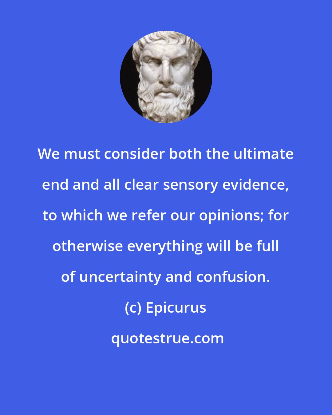 Epicurus: We must consider both the ultimate end and all clear sensory evidence, to which we refer our opinions; for otherwise everything will be full of uncertainty and confusion.