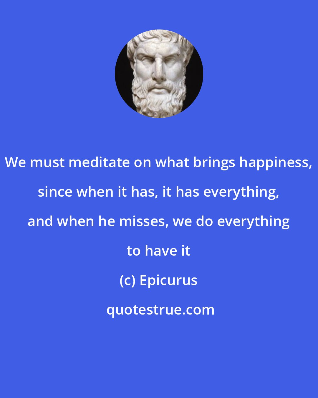 Epicurus: We must meditate on what brings happiness, since when it has, it has everything, and when he misses, we do everything to have it