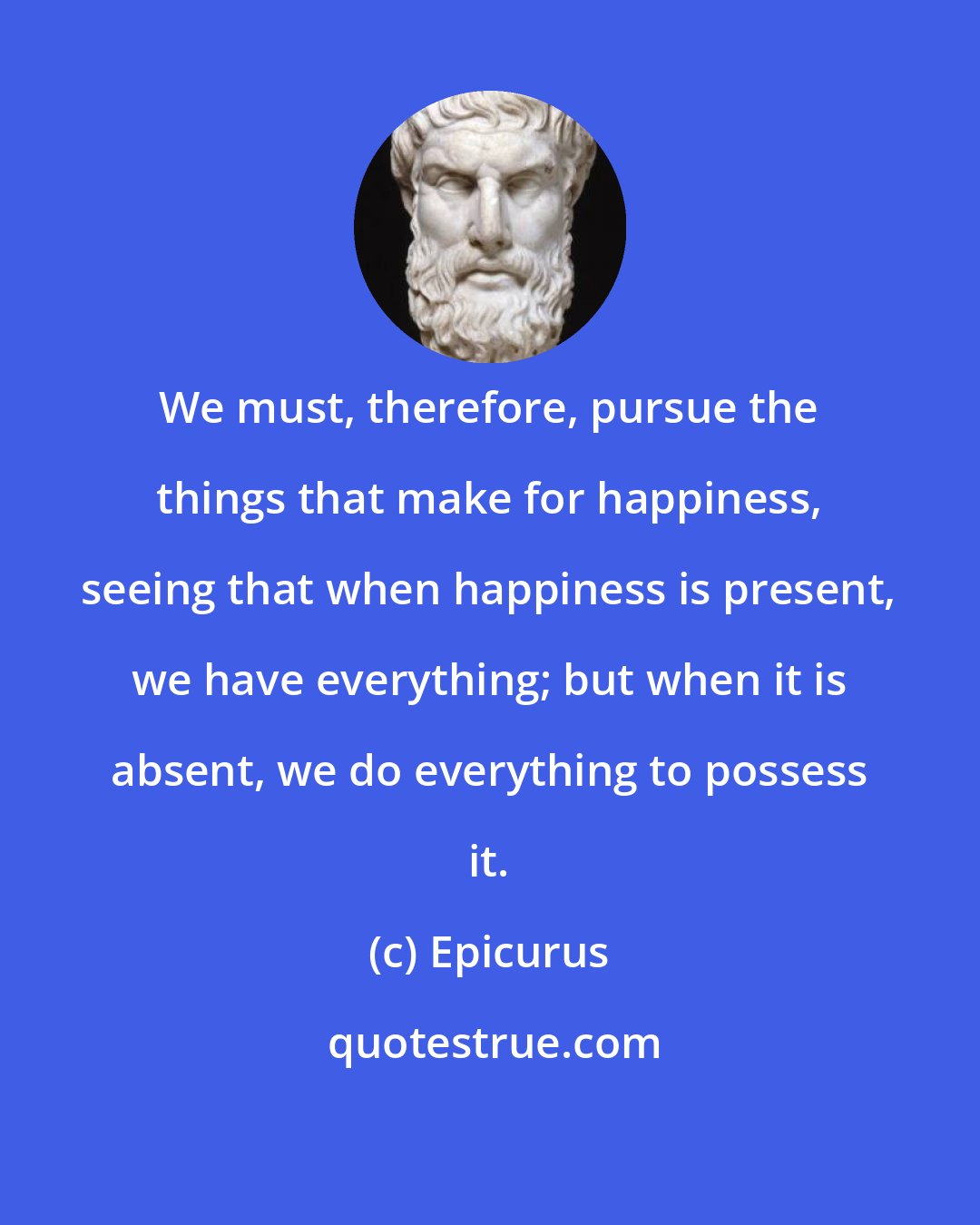 Epicurus: We must, therefore, pursue the things that make for happiness, seeing that when happiness is present, we have everything; but when it is absent, we do everything to possess it.