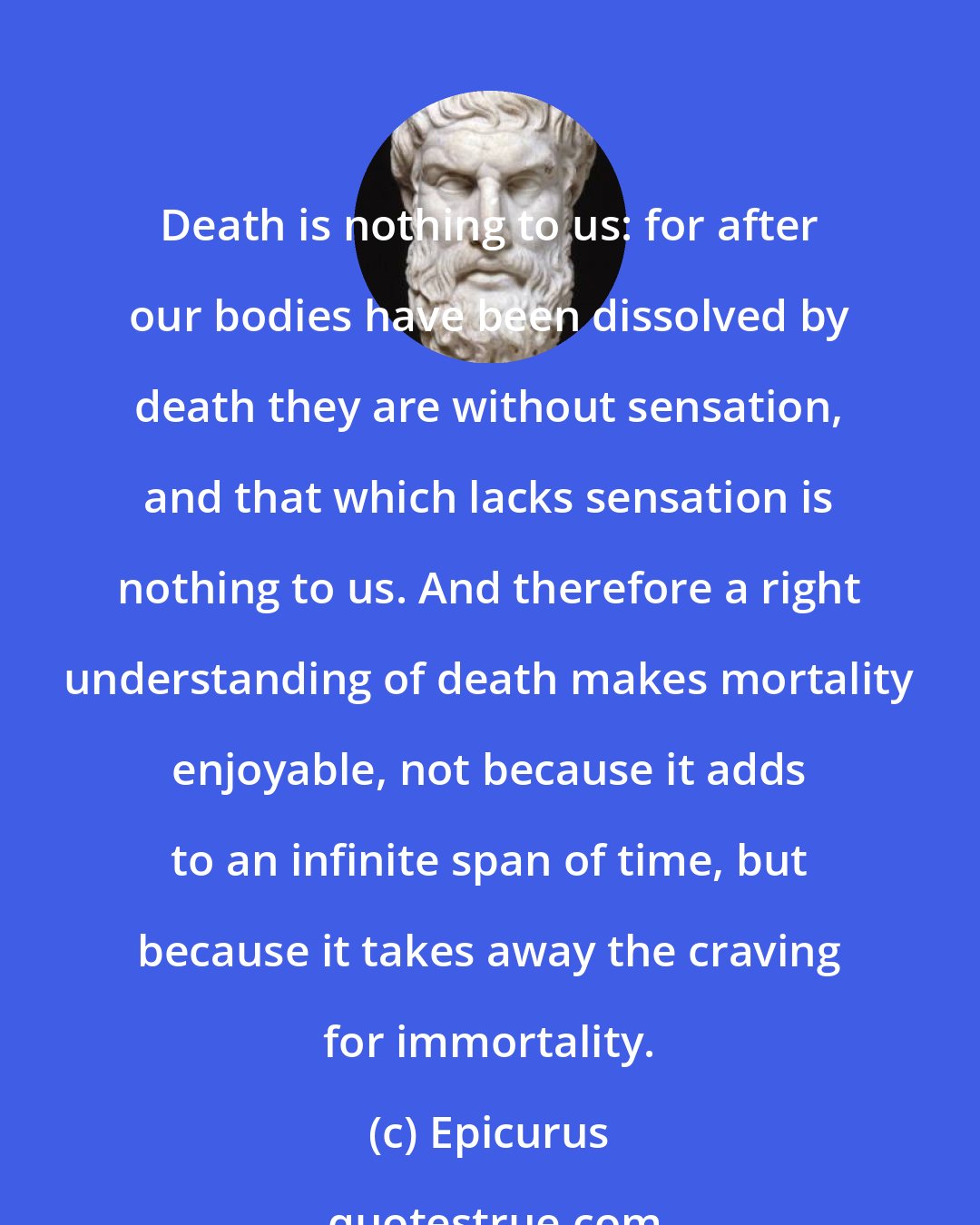 Epicurus: Death is nothing to us: for after our bodies have been dissolved by death they are without sensation, and that which lacks sensation is nothing to us. And therefore a right understanding of death makes mortality enjoyable, not because it adds to an infinite span of time, but because it takes away the craving for immortality.