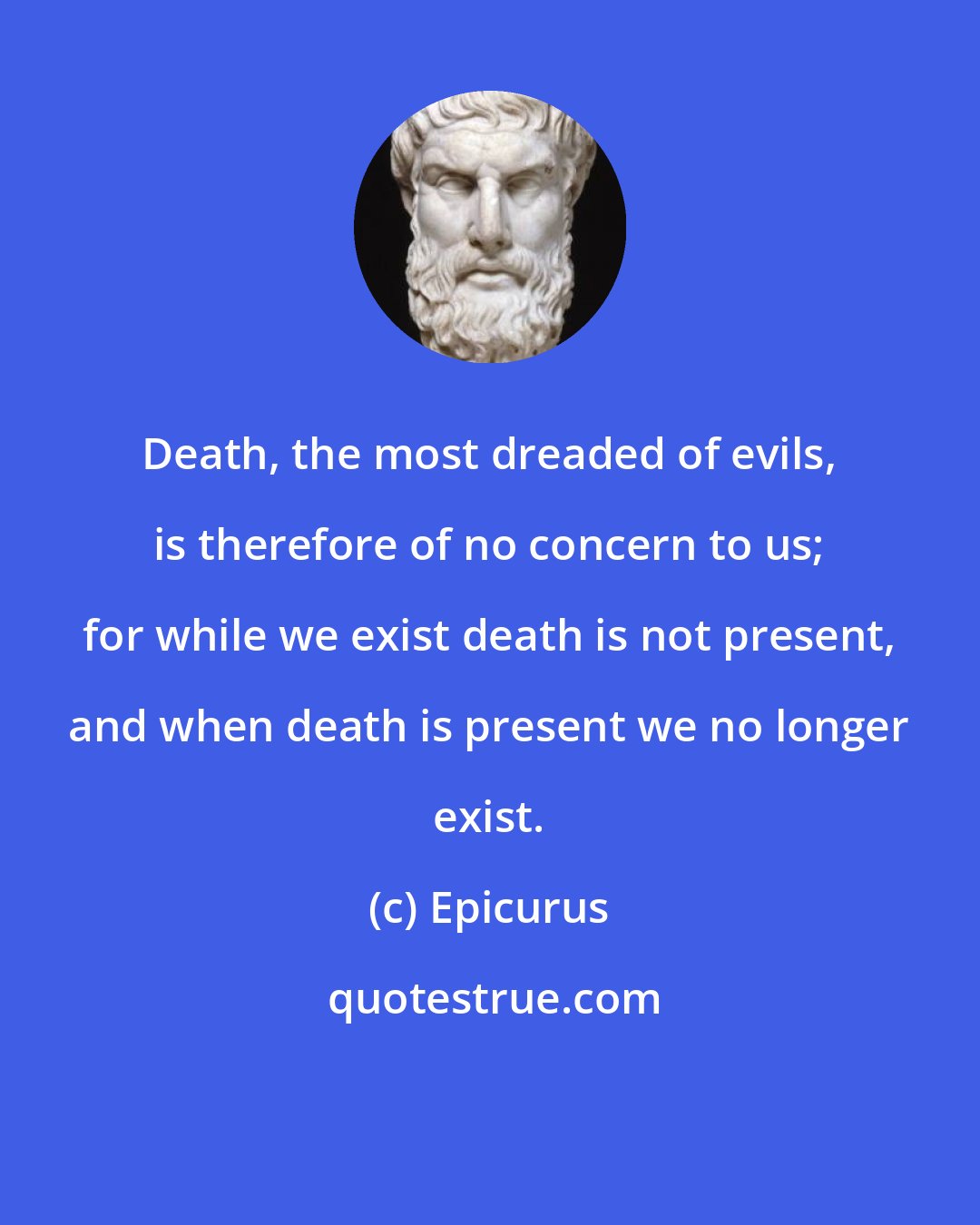 Epicurus: Death, the most dreaded of evils, is therefore of no concern to us; for while we exist death is not present, and when death is present we no longer exist.