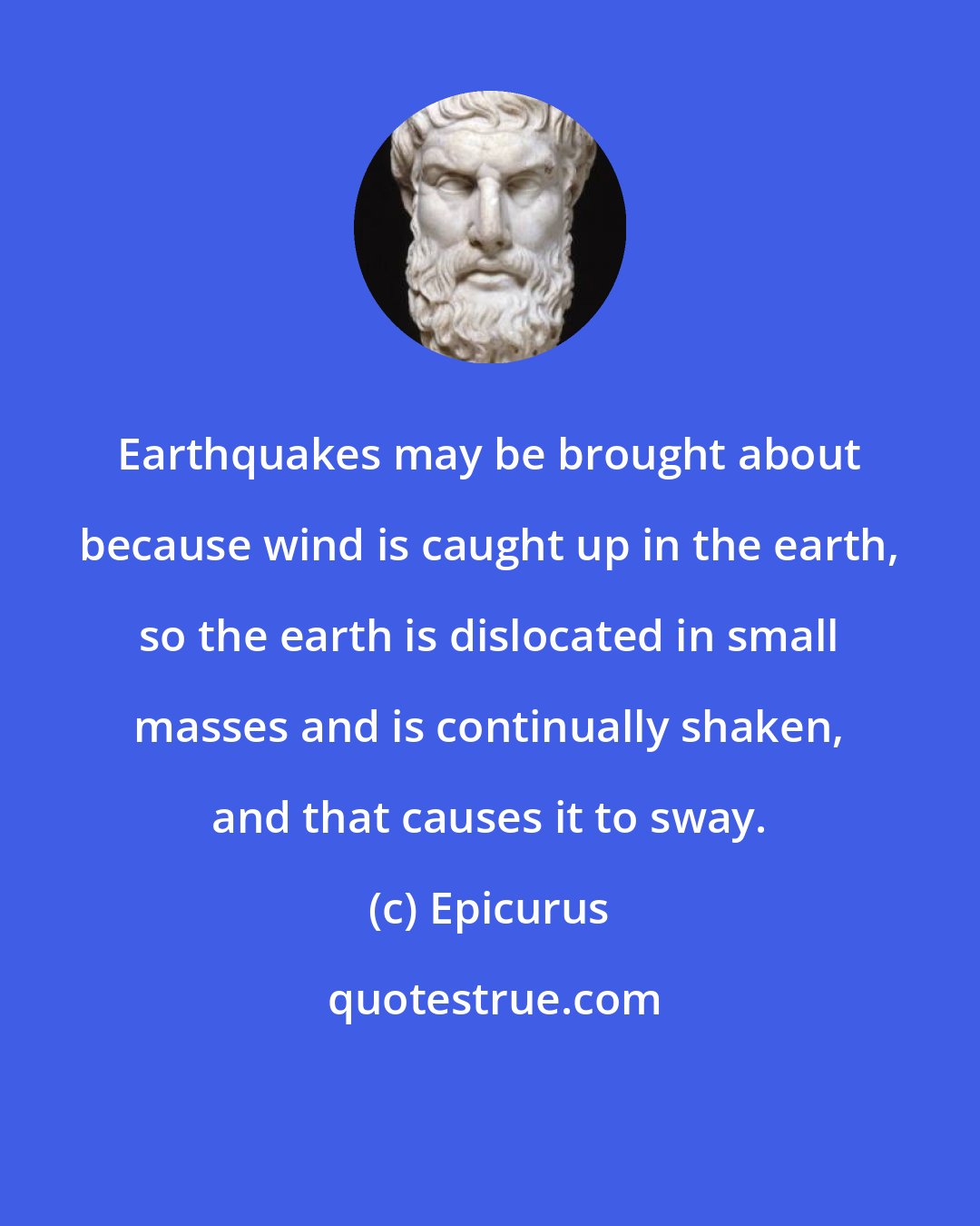 Epicurus: Earthquakes may be brought about because wind is caught up in the earth, so the earth is dislocated in small masses and is continually shaken, and that causes it to sway.