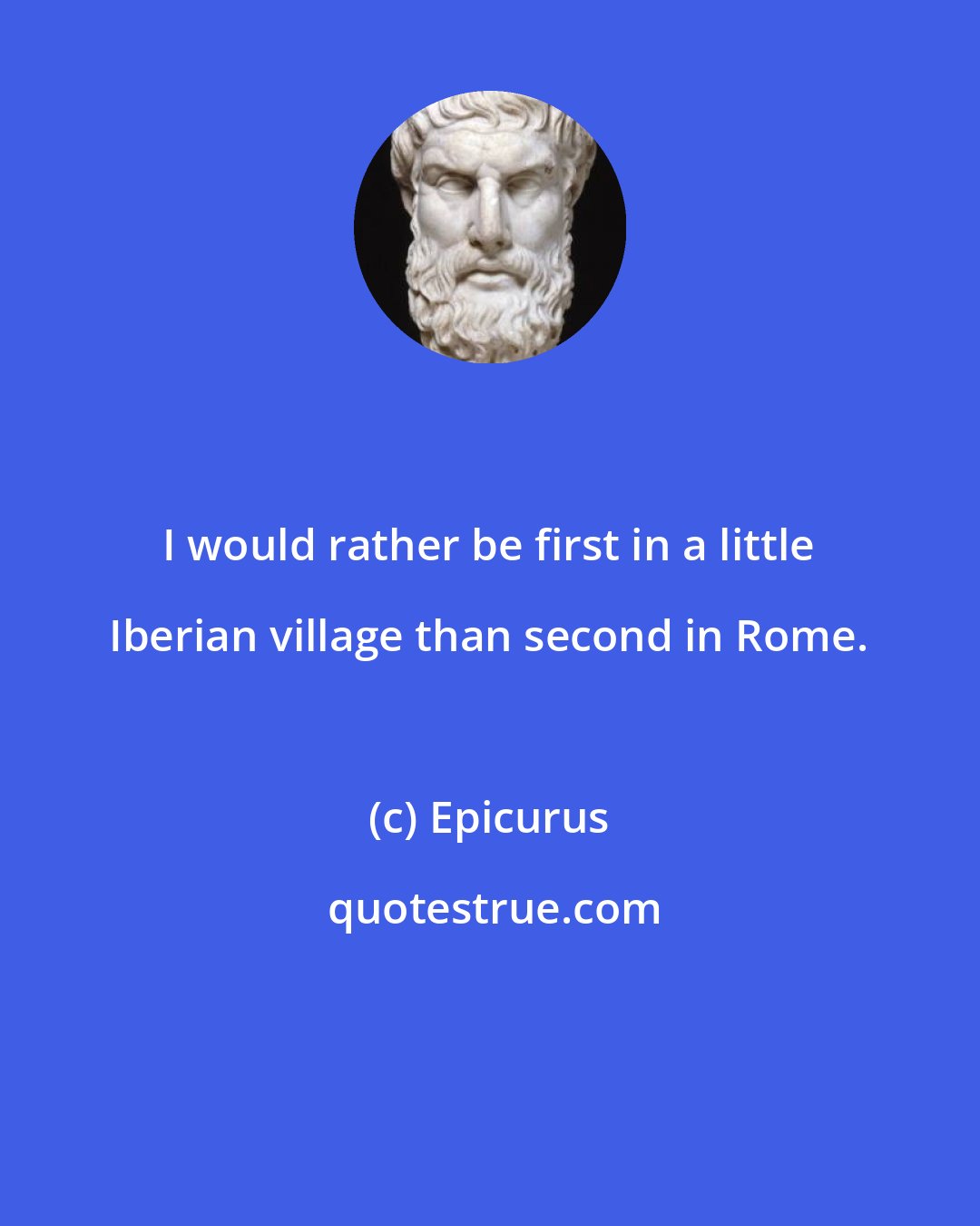 Epicurus: I would rather be first in a little Iberian village than second in Rome.