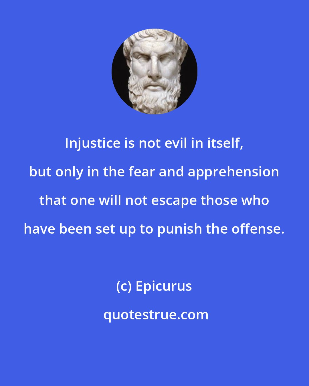 Epicurus: Injustice is not evil in itself, but only in the fear and apprehension that one will not escape those who have been set up to punish the offense.