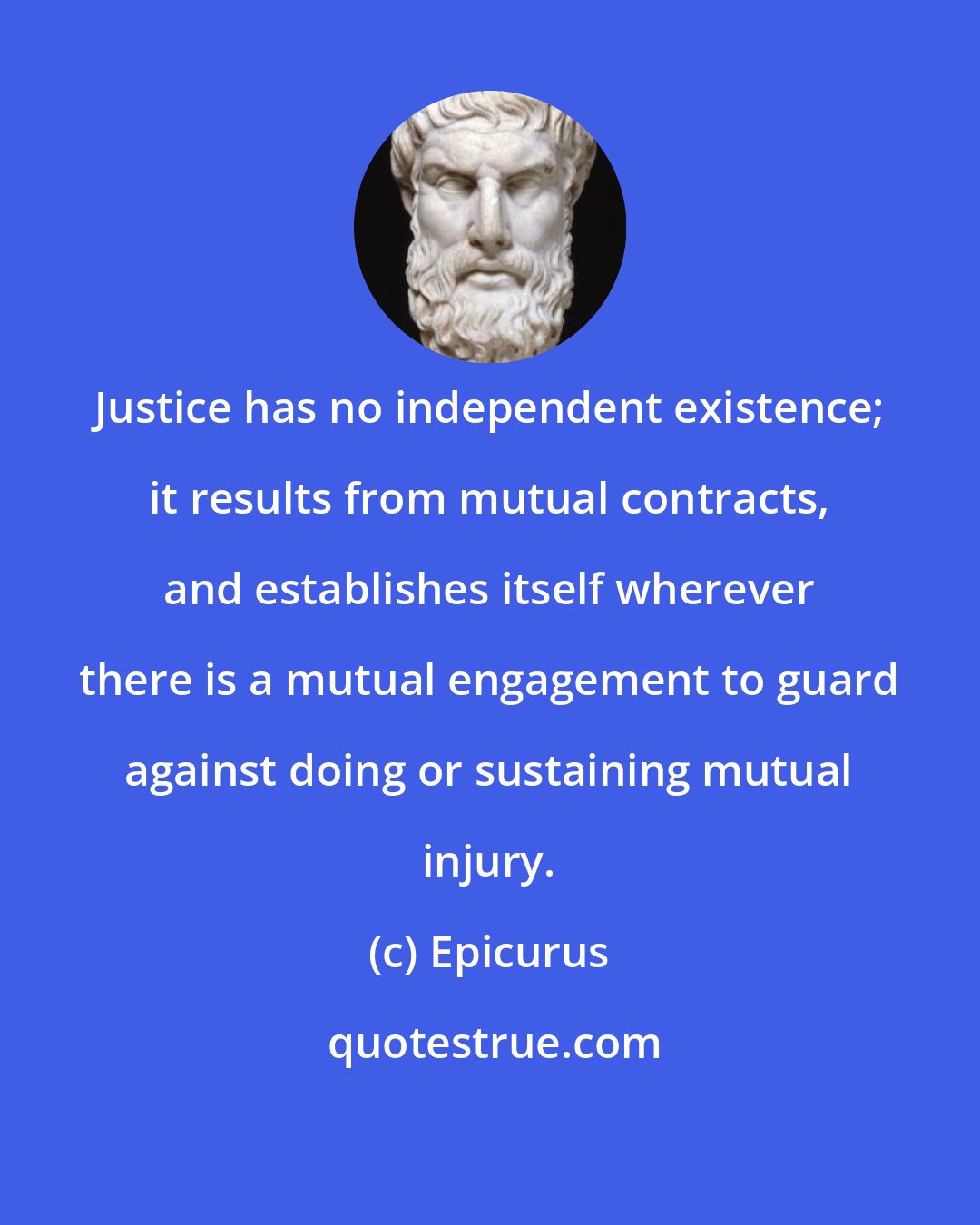 Epicurus: Justice has no independent existence; it results from mutual contracts, and establishes itself wherever there is a mutual engagement to guard against doing or sustaining mutual injury.