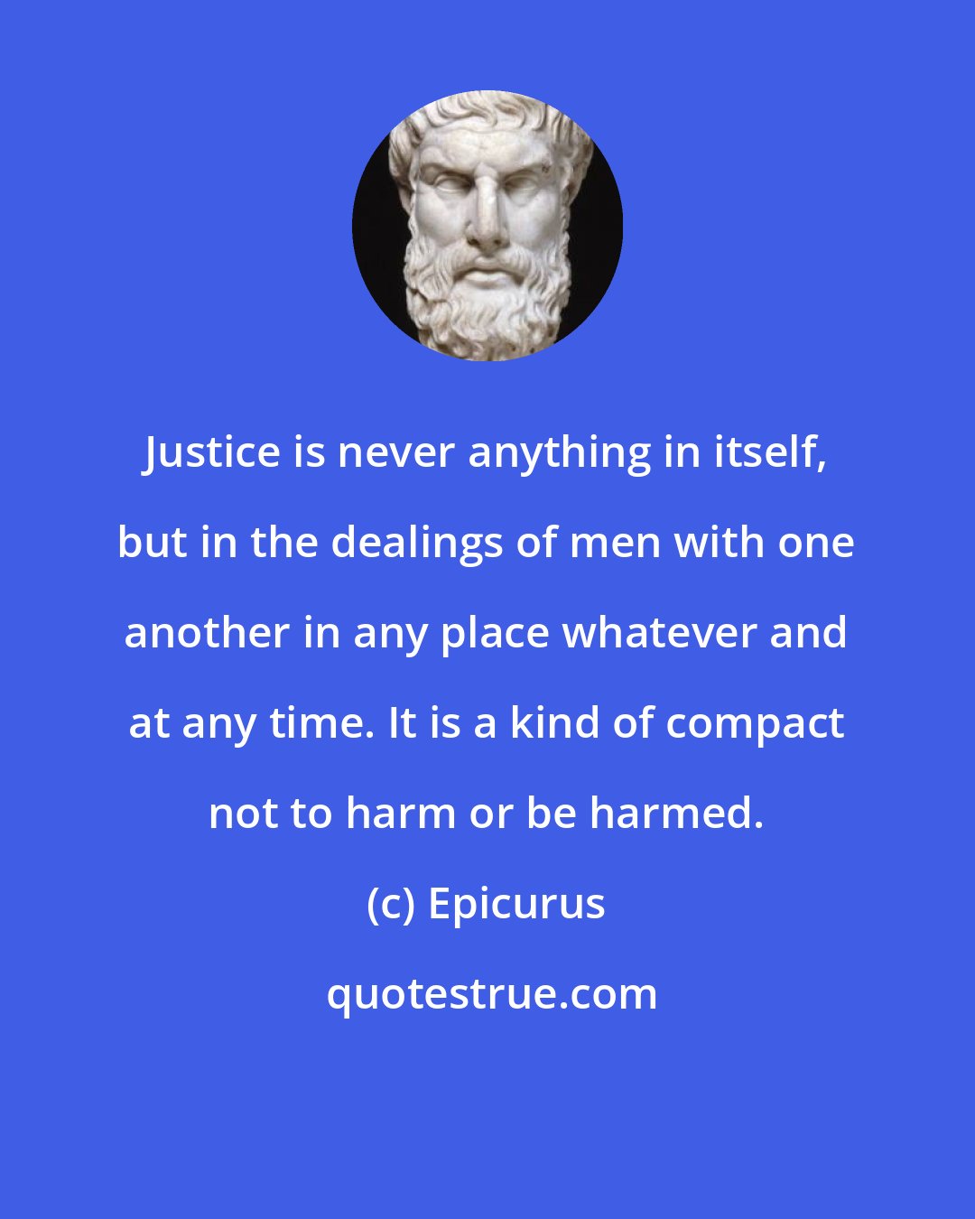 Epicurus: Justice is never anything in itself, but in the dealings of men with one another in any place whatever and at any time. It is a kind of compact not to harm or be harmed.