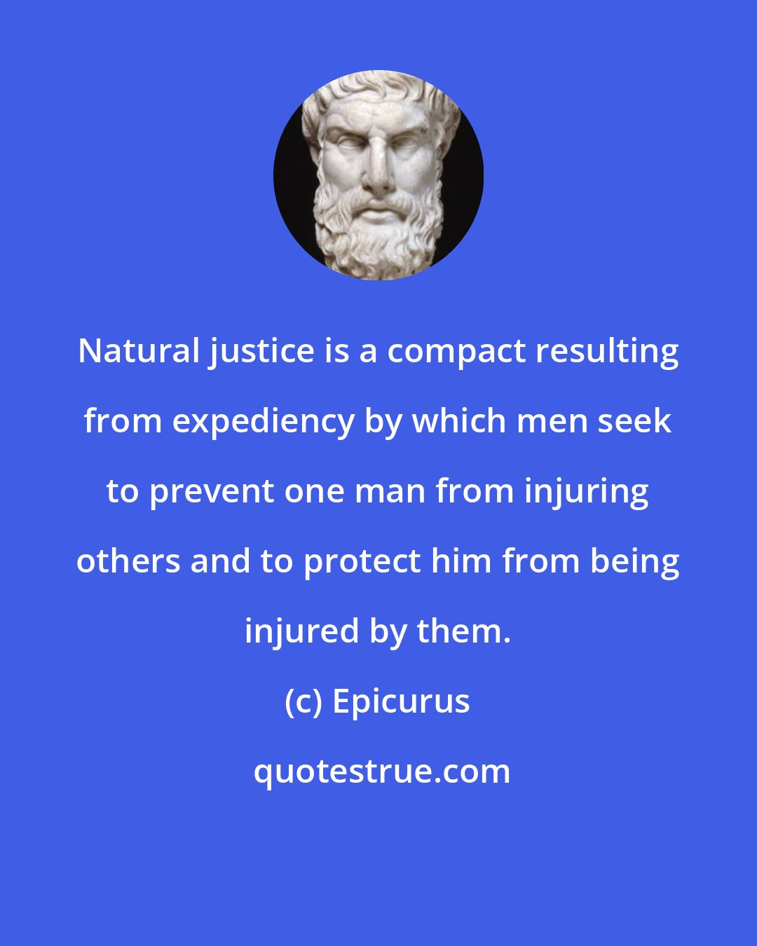 Epicurus: Natural justice is a compact resulting from expediency by which men seek to prevent one man from injuring others and to protect him from being injured by them.